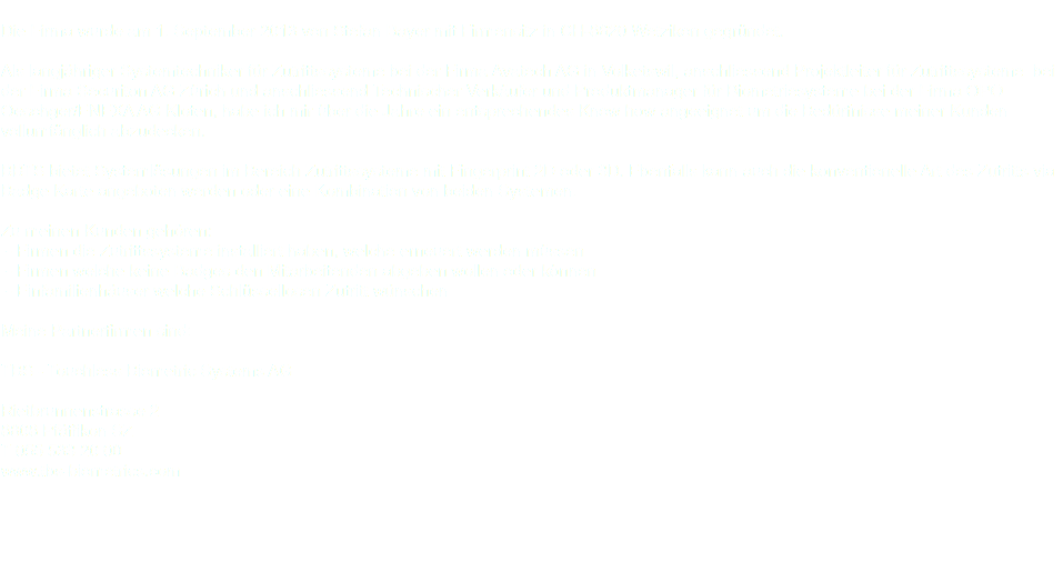  Die Firma wurde am 1. September 2013 von Stefan Bayer mit Firmensitz in CH-8620 Wetzikon gegründet. Als langjähriger Systemtechniker für Zutrittssysteme bei der Firma Avatech AG in Volketswil, anschliessend Projektleiter für Zutrittssysteme bei der Firma Securiton AG Zürich und anschliessend Technischer Verkäufer und Produktmanager für Biometriesysteme bei der Firma OPO Oeschger/ENEXA AG Kloten, habe ich mir über die Jahre ein entsprechendes Know how angeeignet um die Bedürfnisse meiner Kunden vollumfänglich abzudecken. BBTS bietet Systemlösungen im Bereich Zutrittssysteme mit Fingerprint 2D oder 3D. Ebenfalls kann auch die konventionelle Art des Zutritts via Badge Karte angeboten werden oder eine Kombination von beiden Systemen. Zu meinen Kunden gehören: ⁃ Firmen die Zutrittssysteme installiert haben, welche erneuert werden müssen ⁃ Firmen welche keine Badges den Mitarbeitenden abgeben wollen oder können ⁃ Einfamilienhäuser welche Schlüssellosen Zutritt wünschen Meine Partnerfirmen sind: TBS - Touchless Biometric Systems AG Rietbrunnenstrasse 2 8808 Pfäffikon SZ T 055 533 20 00 www.tbs-biometrics.com 
